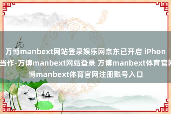 万博manbext网站登录娱乐网京东已开启 iPhone 13 手机国补当作-万博manbext网站登录 万博manbext体育官网注册账号入口