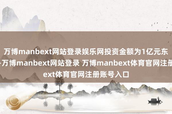 万博manbext网站登录娱乐网投资金额为1亿元东谈主民币-万博manbext网站登录 万博manbext体育官网注册账号入口