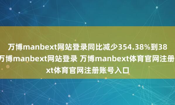 万博manbext网站登录同比减少354.38%到387.63%-万博manbext网站登录 万博manbext体育官网注册账号入口