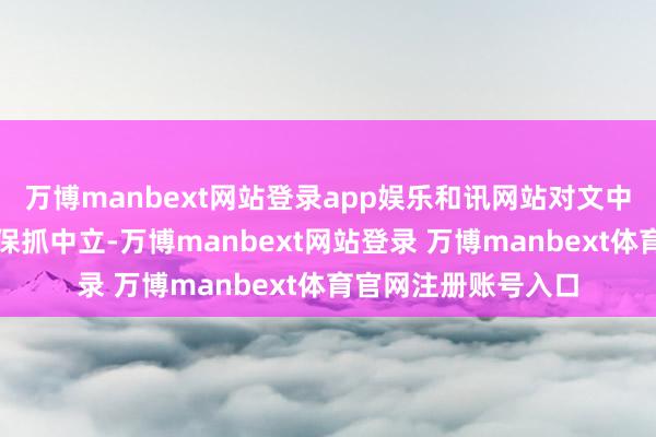 万博manbext网站登录app娱乐和讯网站对文中解说、不雅点判断保抓中立-万博manbext网站登录 万博manbext体育官网注册账号入口