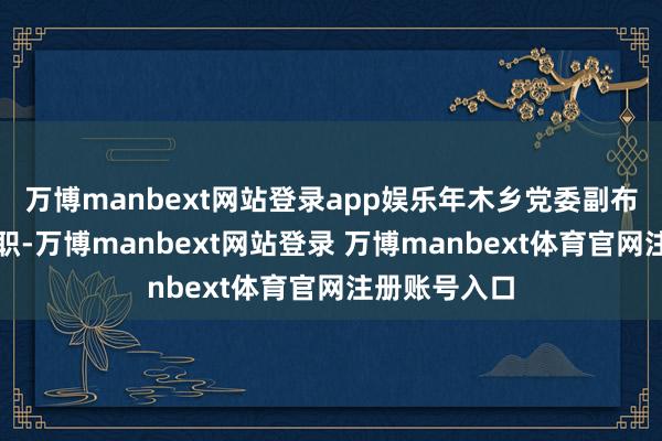 万博manbext网站登录app娱乐年木乡党委副布告、乡长等职-万博manbext网站登录 万博manbext体育官网注册账号入口