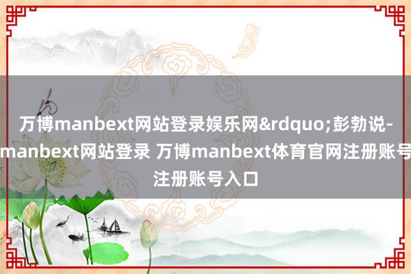 万博manbext网站登录娱乐网&rdquo;彭勃说-万博manbext网站登录 万博manbext体育官网注册账号入口