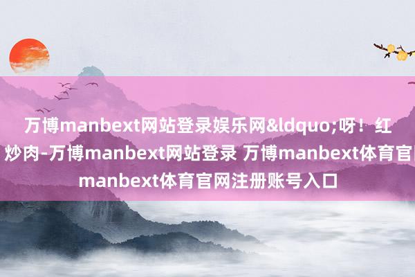 万博manbext网站登录娱乐网&ldquo;呀！红烧排骨、炖鱼、炒肉-万博manbext网站登录 万博manbext体育官网注册账号入口