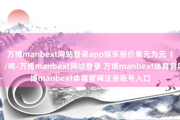 万博manbext网站登录app娱乐报价单元为元（东说念主民币）/吨-万博manbext网站登录 万博manbext体育官网注册账号入口