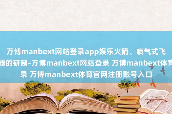 万博manbext网站登录app娱乐火箭、喷气式飞机、新型潜艇等火器的研制-万博manbext网站登录 万博manbext体育官网注册账号入口