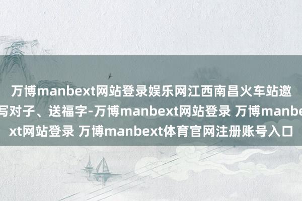 万博manbext网站登录娱乐网江西南昌火车站邀请书道家为搭客免费写对子、送福字-万博manbext网站登录 万博manbext体育官网注册账号入口