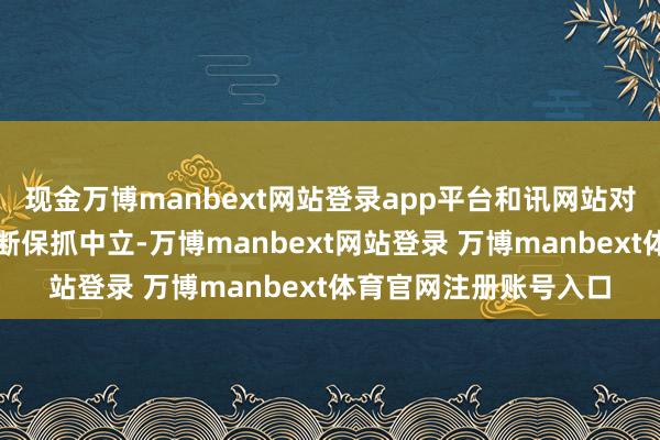 现金万博manbext网站登录app平台和讯网站对文中述说、不雅点判断保抓中立-万博manbext网站登录 万博manbext体育官网注册账号入口