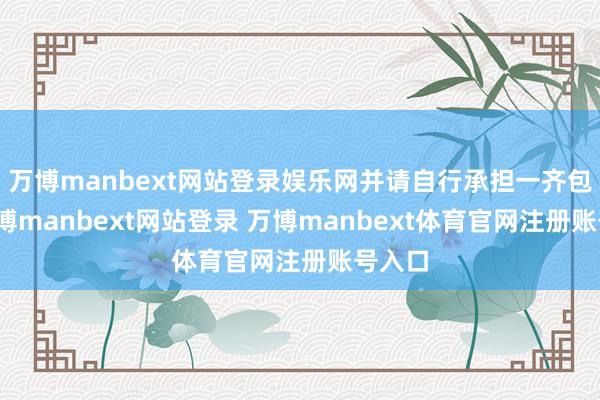 万博manbext网站登录娱乐网并请自行承担一齐包袱-万博manbext网站登录 万博manbext体育官网注册账号入口
