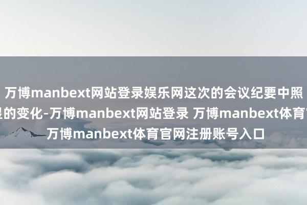 万博manbext网站登录娱乐网这次的会议纪要中照旧有一个较为光显的变化-万博manbext网站登录 万博manbext体育官网注册账号入口