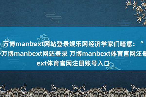 万博manbext网站登录娱乐网经济学家们暗意：“咱们以为-万博manbext网站登录 万博manbext体育官网注册账号入口