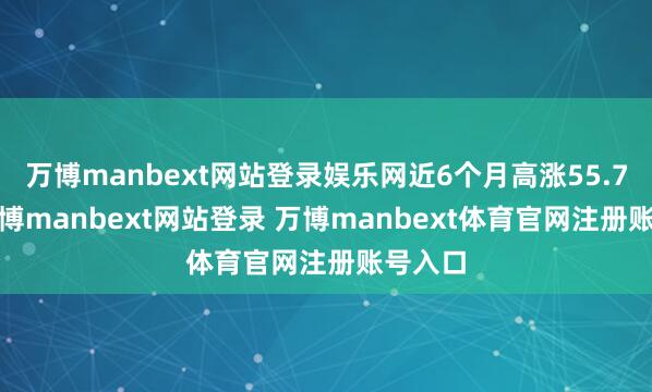 万博manbext网站登录娱乐网近6个月高涨55.76%-万博manbext网站登录 万博manbext体育官网注册账号入口
