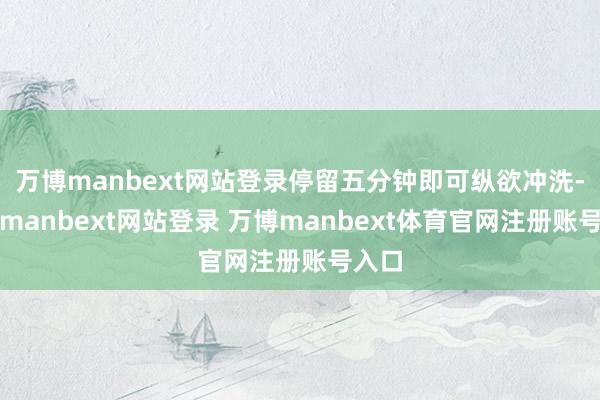 万博manbext网站登录停留五分钟即可纵欲冲洗-万博manbext网站登录 万博manbext体育官网注册账号入口