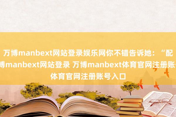 万博manbext网站登录娱乐网你不错告诉她：“配头-万博manbext网站登录 万博manbext体育官网注册账号入口