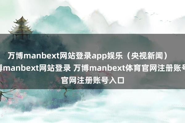 万博manbext网站登录app娱乐（央视新闻）    -万博manbext网站登录 万博manbext体育官网注册账号入口