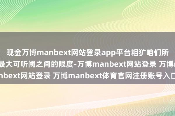 现金万博manbext网站登录app平台粗犷咱们所说的听力即是指听阈和最大可听阈之间的限度-万博manbext网站登录 万博manbext体育官网注册账号入口