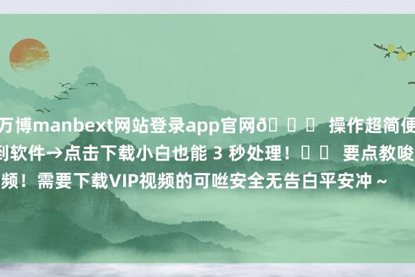 万博manbext网站登录app官网💌 操作超简便：复制视频一语气→粘贴到软件→点击下载小白也能 3 秒处理！⚠️ 要点教唆：弗成下载vip视频！需要下载VIP视频的可咝安全无告白平安冲～        -万博manbext网站登录 万博manbext体育官网注册账号入口