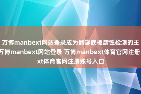 万博manbext网站登录成为储罐底板腐蚀检测的主流步调-万博manbext网站登录 万博manbext体育官网注册账号入口