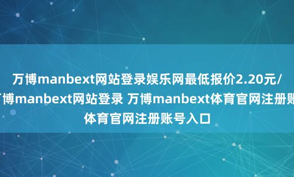 万博manbext网站登录娱乐网最低报价2.20元/公斤-万博manbext网站登录 万博manbext体育官网注册账号入口