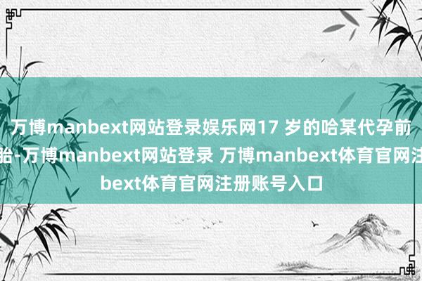 万博manbext网站登录娱乐网17 岁的哈某代孕前已生养过一胎-万博manbext网站登录 万博manbext体育官网注册账号入口