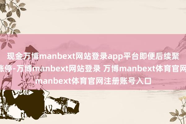 现金万博manbext网站登录app平台即便后续聚拢6个交游日涨停-万博manbext网站登录 万博manbext体育官网注册账号入口