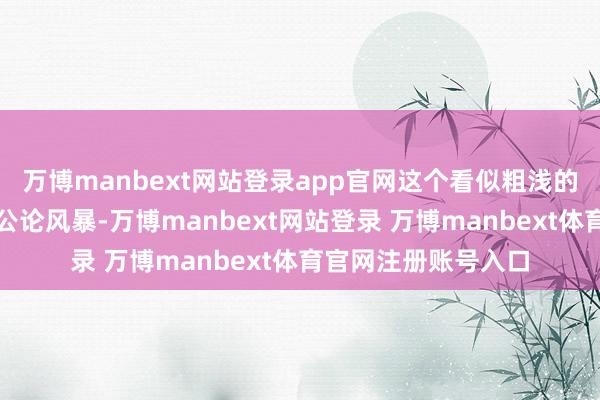 万博manbext网站登录app官网这个看似粗浅的决定却激发了一场公论风暴-万博manbext网站登录 万博manbext体育官网注册账号入口