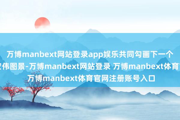 万博manbext网站登录app娱乐共同勾画下一个十年的产业发展宏伟图景-万博manbext网站登录 万博manbext体育官网注册账号入口