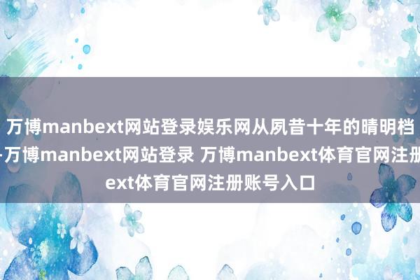万博manbext网站登录娱乐网从夙昔十年的晴明档弘扬来看-万博manbext网站登录 万博manbext体育官网注册账号入口