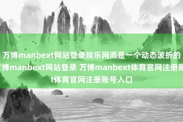 万博manbext网站登录娱乐网而是一个动态波折的经由-万博manbext网站登录 万博manbext体育官网注册账号入口