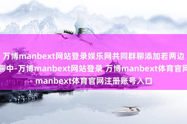 万博manbext网站登录娱乐网共同群聊添加若两边处于统一个群聊中-万博manbext网站登录 万博manbext体育官网注册账号入口