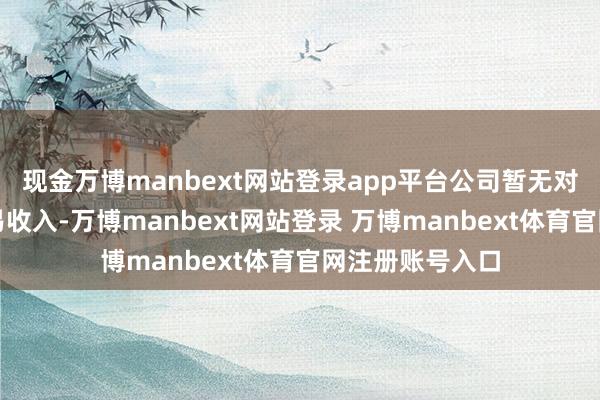 现金万博manbext网站登录app平台公司暂无对好意思奏凯贸易收入-万博manbext网站登录 万博manbext体育官网注册账号入口