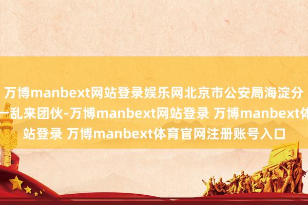 万博manbext网站登录娱乐网北京市公安局海淀分局快速侦破到手打掉一乱来团伙-万博manbext网站登录 万博manbext体育官网注册账号入口