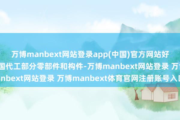 万博manbext网站登录app(中国)官方网站好意思国还邀请其他盟友国代工部分零部件和构件-万博manbext网站登录 万博manbext体育官网注册账号入口