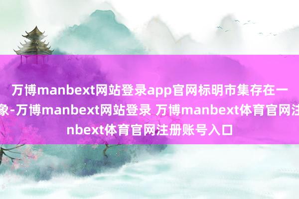 万博manbext网站登录app官网标明市集存在一定的超卖迹象-万博manbext网站登录 万博manbext体育官网注册账号入口