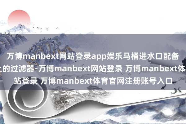 万博manbext网站登录app娱乐马桶进水口配备了阻垢率达90%以上的过滤器-万博manbext网站登录 万博manbext体育官网注册账号入口