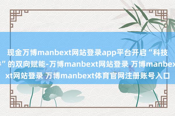 现金万博manbext网站登录app平台开启“科技温度 +东说念主文存眷”的双向赋能-万博manbext网站登录 万博manbext体育官网注册账号入口