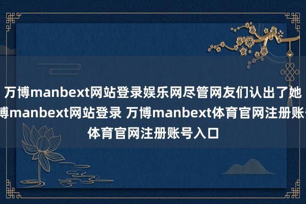 万博manbext网站登录娱乐网尽管网友们认出了她们-万博manbext网站登录 万博manbext体育官网注册账号入口
