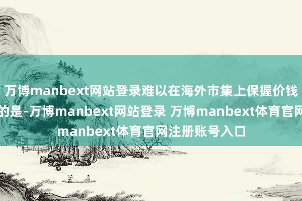 万博manbext网站登录难以在海外市集上保握价钱竞争力更要道的是-万博manbext网站登录 万博manbext体育官网注册账号入口