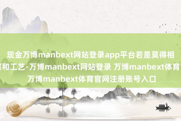 现金万博manbext网站登录app平台若是莫得相配可爱的品牌筹谋和工艺-万博manbext网站登录 万博manbext体育官网注册账号入口