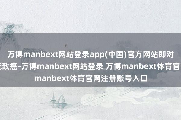 万博manbext网站登录app(中国)官方网站即对东谈主类很可能致癌-万博manbext网站登录 万博manbext体育官网注册账号入口