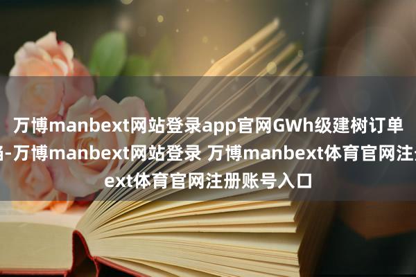 万博manbext网站登录app官网GWh级建树订单将捏续露馅-万博manbext网站登录 万博manbext体育官网注册账号入口