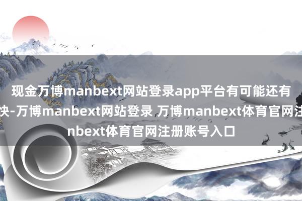 现金万博manbext网站登录app平台有可能还有一两天的加快-万博manbext网站登录 万博manbext体育官网注册账号入口