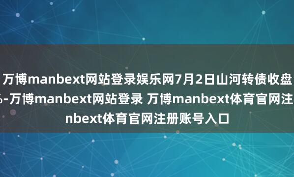 万博manbext网站登录娱乐网7月2日山河转债收盘高涨0.14%-万博manbext网站登录 万博manbext体育官网注册账号入口