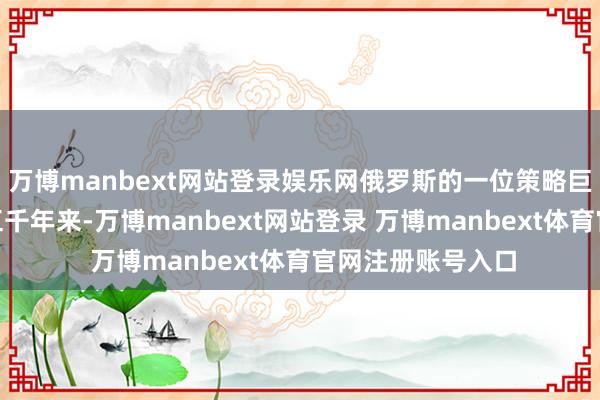 万博manbext网站登录娱乐网俄罗斯的一位策略巨匠刀切斧砍：“五千年来-万博manbext网站登录 万博manbext体育官网注册账号入口