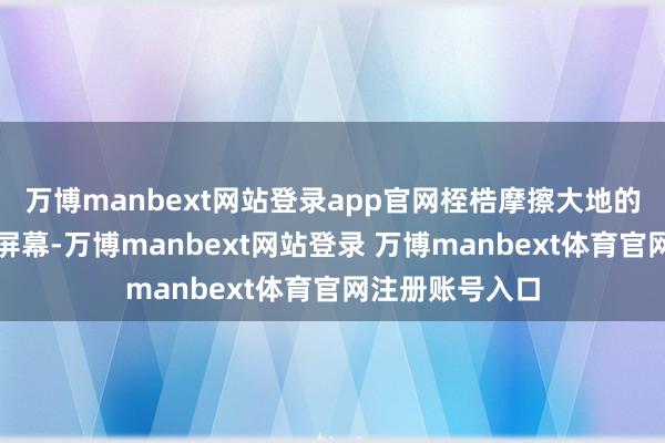 万博manbext网站登录app官网桎梏摩擦大地的声息仿佛穿透屏幕-万博manbext网站登录 万博manbext体育官网注册账号入口