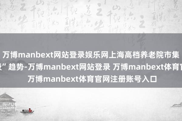 万博manbext网站登录娱乐网上海高档养老院市集呈现“多元化分级”趋势-万博manbext网站登录 万博manbext体育官网注册账号入口