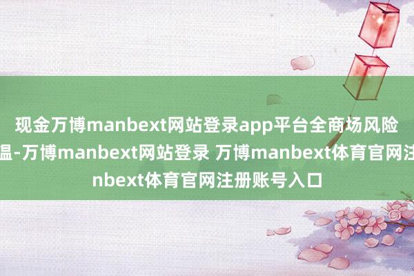 现金万博manbext网站登录app平台全商场风险偏好赶紧升温-万博manbext网站登录 万博manbext体育官网注册账号入口