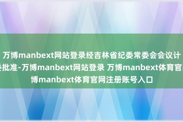 万博manbext网站登录经吉林省纪委常委会会议计议并报吉林省委批准-万博manbext网站登录 万博manbext体育官网注册账号入口