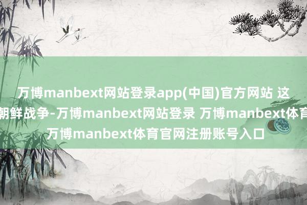 万博manbext网站登录app(中国)官方网站 这场战争被称为万历朝鲜战争-万博manbext网站登录 万博manbext体育官网注册账号入口