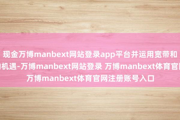 现金万博manbext网站登录app平台并运用宽带和 5G 需求激增的机遇-万博manbext网站登录 万博manbext体育官网注册账号入口