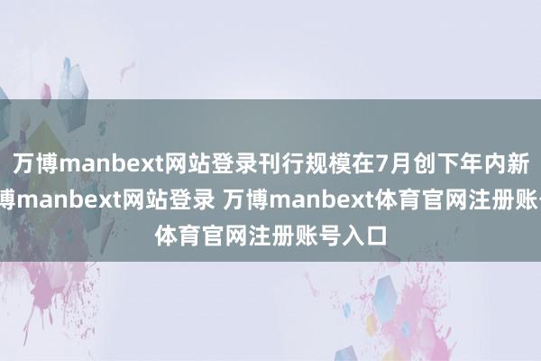 万博manbext网站登录刊行规模在7月创下年内新高-万博manbext网站登录 万博manbext体育官网注册账号入口